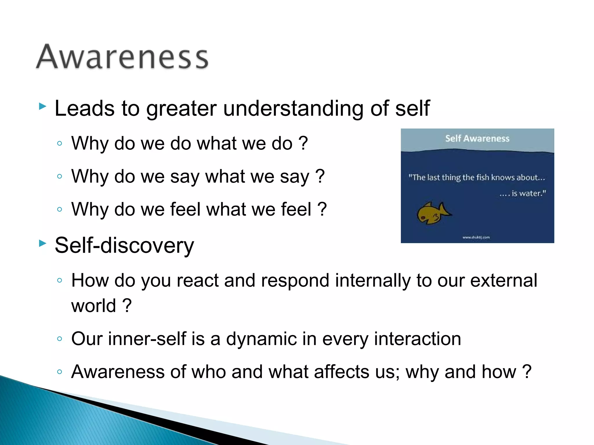    Leads to greater understanding of self
    ◦ Why do we do what we do ?
    ◦ Why do we say what we say ?
    ◦ Why do we feel what we feel ?
   Self-discovery
    ◦ How do you react and respond internally to our external
      world ?
    ◦ Our inner-self is a dynamic in every interaction
    ◦ Awareness of who and what affects us; why and how ?
 