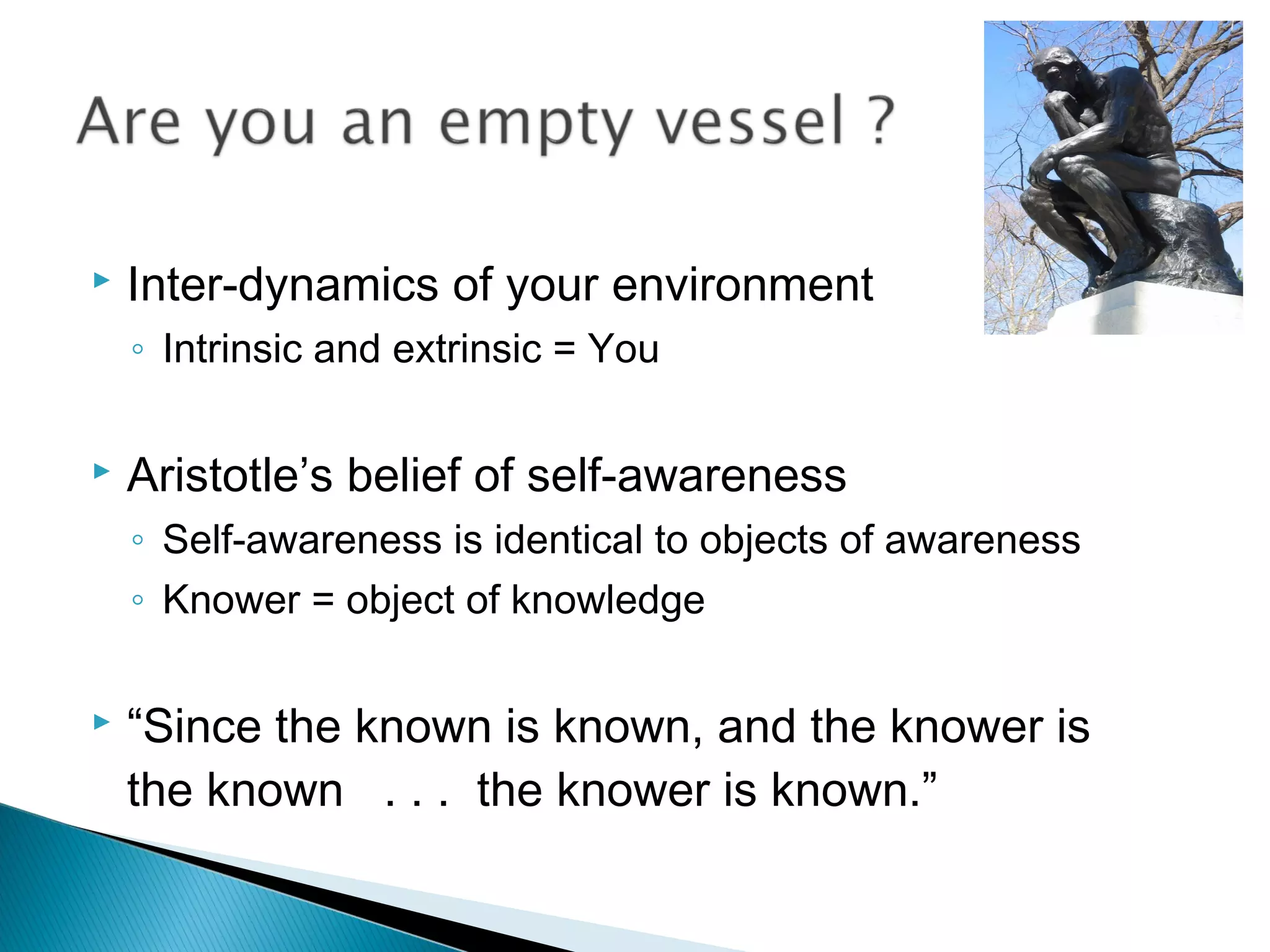    Inter-dynamics of your environment
    ◦ Intrinsic and extrinsic = You

   Aristotle’s belief of self-awareness
    ◦ Self-awareness is identical to objects of awareness
    ◦ Knower = object of knowledge

   “Since the known is known, and the knower is
    the known . . . the knower is known.”
 