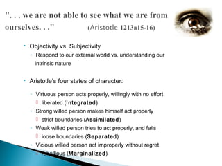    Objectivity vs. Subjectivity
    ◦ Respond to our external world vs. understanding our
      intrinsic nature

   Aristotle’s four states of character:

    ◦ Virtuous person acts properly, willingly with no effort
       liberated (Integrated)
    ◦ Strong willed person makes himself act properly
       strict boundaries (Assimilated)
    ◦ Weak willed person tries to act properly, and fails
       loose boundaries (Separated)
    ◦ Vicious willed person act improperly without regret
       rebellious (Marginalized)
 