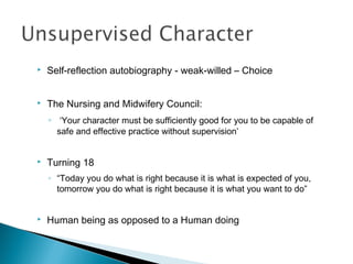    Self-reflection autobiography - weak-willed – Choice


   The Nursing and Midwifery Council:
    ◦ ‘Your character must be sufficiently good for you to be capable of
      safe and effective practice without supervision’


   Turning 18
    ◦ “Today you do what is right because it is what is expected of you,
      tomorrow you do what is right because it is what you want to do”


   Human being as opposed to a Human doing
 