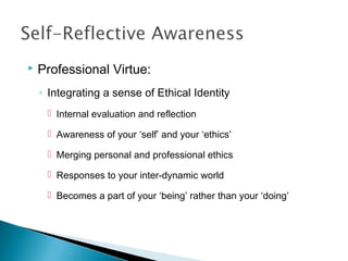    Professional Virtue:
    ◦ Integrating a sense of Ethical Identity
      Internal evaluation and reflection

      Awareness of your ‘self’ and your ‘ethics’

      Merging personal and professional ethics

      Responses to your inter-dynamic world

      Becomes a part of your ‘being’ rather than your ‘doing’
 
