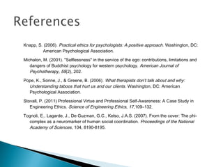 Knapp, S. (2006). Practical ethics for psychologists: A positive approach . Washington, DC:
         American Psychological Association.

Michalon, M. (2001). "Selflessness" in the service of the ego: contributions, limitations and
   dangers of Buddhist psychology for western psychology. American Journal of
   Psychotherapy, 55(2), 202.
Pope, K., Sonne, J., & Greene, B. (2006). What therapists don’t talk about and why:
  Understanding taboos that hurt us and our clients. Washington, DC: American
  Psychological Association.

Stovall, P. (2011) Professional Virtue and Professional Self-Awareness: A Case Study in
   Engineering Ethics. Science of Engineering Ethics, 17,109–132.

Tognoli, E., Lagarde, J., De Guzman, G.C., Kelso, J.A.S. (2007). From the cover: The phi-
  complex as a neuromarker of human social coordination. Proceedings of the National
  Academy of Sciences, 104, 8190-8195.
 