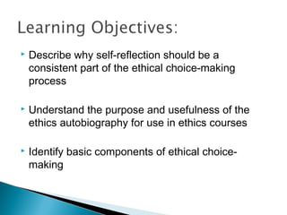    Describe why self-reflection should be a
    consistent part of the ethical choice-making
    process

   Understand the purpose and usefulness of the
    ethics autobiography for use in ethics courses

   Identify basic components of ethical choice-
    making
 