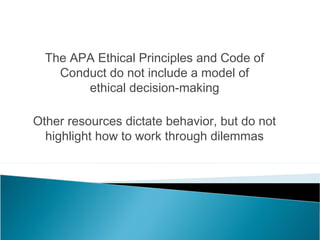 The APA Ethical Principles and Code of
    Conduct do not include a model of
        ethical decision-making

Other resources dictate behavior, but do not
  highlight how to work through dilemmas
 