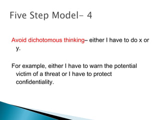 Avoid dichotomous thinking– either I have to do x or
 y.

For example, either I have to warn the potential
 victim of a threat or I have to protect
 confidentiality.
 