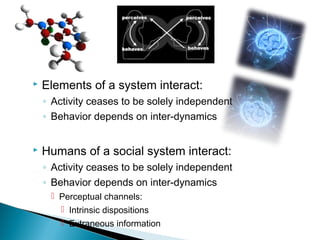    Elements of a system interact:
    ◦ Activity ceases to be solely independent
    ◦ Behavior depends on inter-dynamics


   Humans of a social system interact:
    ◦ Activity ceases to be solely independent
    ◦ Behavior depends on inter-dynamics
      Perceptual channels:
        Intrinsic dispositions
         Extraneous information
 