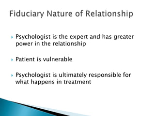 Psychologist is the expert and has greater
power in the relationship
 Patient is vulnerable
 Psychologist is ultimately responsible for
what happens in treatment
 
