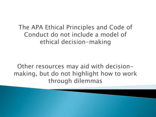 The APA Ethical Principles and Code of
Conduct do not include a model of
ethical decision-making
Other resources may aid with decision-
making, but do not highlight how to work
through dilemmas
 