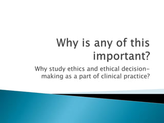 Why study ethics and ethical decision-
making as a part of clinical practice?
 