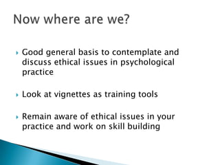  Good general basis to contemplate and
discuss ethical issues in psychological
practice
 Look at vignettes as training tools
 Remain aware of ethical issues in your
practice and work on skill building
 