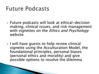  Future podcasts will look at ethical-decision
making, clinical issues, and risk management
with vignettes on the Ethics and Psychology
website
 I will have guests to help review clinical
vignette using the Acculturation Model, the
foundational principles, personal biases
(personal ethics and morality) and give
possible options to resolve the dilemma
 