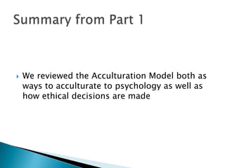  We reviewed the Acculturation Model both as
ways to acculturate to psychology as well as
how ethical decisions are made
 