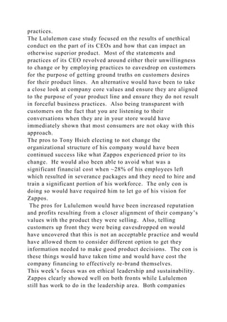 practices.
The Lululemon case study focused on the results of unethical
conduct on the part of its CEOs and how that can impact an
otherwise superior product. Most of the statements and
practices of its CEO revolved around either their unwillingness
to change or by employing practices to eavesdrop on customers
for the purpose of getting ground truths on customers desires
for their product lines. An alternative would have been to take
a close look at company core values and ensure they are aligned
to the purpose of your product line and ensure they do not result
in forceful business practices. Also being transparent with
customers on the fact that you are listening to their
conversations when they are in your store would have
immediately shown that most consumers are not okay with this
approach.
The pros to Tony Hsieh electing to not change the
organizational structure of his company would have been
continued success like what Zappos experienced prior to its
change. He would also been able to avoid what was a
significant financial cost when ~28% of his employees left
which resulted in severance packages and they need to hire and
train a significant portion of his workforce. The only con is
doing so would have required him to let go of his vision for
Zappos.
The pros for Lululemon would have been increased reputation
and profits resulting from a closer alignment of their company’s
values with the product they were selling. Also, telling
customers up front they were being eavesdropped on would
have uncovered that this is not an acceptable practice and would
have allowed them to consider different option to get they
information needed to make good product decisions. The con is
these things would have taken time and would have cost the
company financing to effectively re-brand themselves.
This week’s focus was on ethical leadership and sustainability.
Zappos clearly showed well on both fronts while Lululemon
still has work to do in the leadership area. Both companies
 