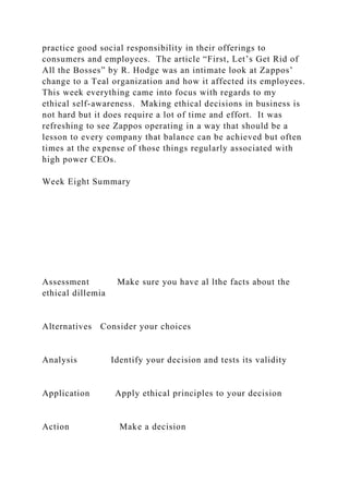 practice good social responsibility in their offerings to
consumers and employees. The article “First, Let’s Get Rid of
All the Bosses” by R. Hodge was an intimate look at Zappos’
change to a Teal organization and how it affected its employees.
This week everything came into focus with regards to my
ethical self-awareness. Making ethical decisions in business is
not hard but it does require a lot of time and effort. It was
refreshing to see Zappos operating in a way that should be a
lesson to every company that balance can be achieved but often
times at the expense of those things regularly associated with
high power CEOs.
Week Eight Summary
Assessment Make sure you have al lthe facts about the
ethical dillemia
Alternatives Consider your choices
Analysis Identify your decision and tests its validity
Application Apply ethical principles to your decision
Action Make a decision
 