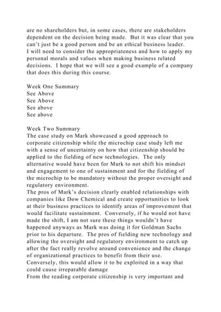 are no shareholders but, in some cases, there are stakeholders
dependent on the decision being made. But it was clear that you
can’t just be a good person and be an ethical business leader.
I will need to consider the appropriateness and how to apply my
personal morals and values when making business related
decisions. I hope that we will see a good example of a company
that does this during this course.
Week One Summary
See Above
See Above
See above
See above
Week Two Summary
The case study on Mark showcased a good approach to
corporate citizenship while the microchip case study left me
with a sense of uncertainty on how that citizenship should be
applied to the fielding of new technologies. The only
alternative would have been for Mark to not shift his mindset
and engagement to one of sustainment and for the fielding of
the microchip to be mandatory without the proper oversight and
regulatory environment.
The pros of Mark’s decision clearly enabled relationships with
companies like Dow Chemical and create opportunities to look
at their business practices to identify areas of improvement that
would facilitate sustainment. Conversely, if he would not have
made the shift, I am not sure these things wouldn’t have
happened anyways as Mark was doing it for Goldman Sachs
prior to his departure. The pros of fielding new technology and
allowing the oversight and regulatory environment to catch up
after the fact really revolve around convenience and the change
of organizational practices to benefit from their use.
Conversely, this would allow it to be exploited in a way that
could cause irreparable damage
From the reading corporate citizenship is very important and
 