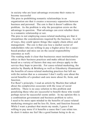 in society who are least advantage overcome their status to
become successful
The pros to prohibiting romantic relationships in an
organization are that it creates a necessary separation between
business and personal. The con is that it doesn’t address the
problem. As the problem is why the perception exists on the
advantage in question. That advantage can exist whether there
is a romantic relationship or not.
The pros to not employing cause-related marketing are that it
streamlines the considerations required by the business. In a lot
of ways, they could ignore things like supply chain ethics and
management. The con is that you lose a market sector of
stakeholders who are willing to pay a higher price for a cause-
based product and miss out on the social responsibility
outcomes as well.
The reading made it clear that businesses must institutionalize
ethics in their business practices and make ethical decisions
based on a variety of factors that may not always apply to the
service they hope to provide. For cause-related marketing, the
articles by Hamby & Brinberg as well as Eikenberry illuminated
the benefits of cause-related marketing practices but left me
with the notion that as a consumer I don’t really care about the
social benefits of a product and care more about fit, form, and
function.
For Rawl’s principle, I read an article by Machin that talked
about the complexities associate with the issue of social
mobility. There is no easy solution to this problem and
penalizing those who are successful to benefit those who would
perhaps never be successful seems unfair. In my opinion this is
a combination government and business problem to solve.
I need to be more open minded to the benefits of cause-related
marketing strategies and be less fit, form, and function focused.
While I want a product that meets my needs, I guess I am
willing to pay more if it benefits a cause that I can relate too.
In short it makes me feel like a good human being to do so.
 