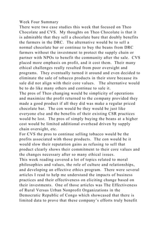 Week Four Summary
There were two case studies this week that focused on Theo
Chocolate and CVS. My thoughts on Theo Chocolate is that it
is admirable that they sell a chocolate bare that doubly benefits
the farmers in the DRC. The alternative would be to sell a
normal chocolate bar or continue to buy the beans from DRC
farmers without the investment to protect the supply chain or
partner with NPOs to benefit the community after the sale. CVS
placed more emphasis on profit, and it cost them. Their many
ethical challenges really resulted from poor oversight and
programs. They eventually turned it around and even decided to
eliminate the sale of tobacco products in their store because its
sale did not align with their core values. The alternative would
be to do like many others and continue to sale it.
The pros of Theo changing would be simplicity of operations
and maximize the profit returned to the company provided they
made a good product if all they did was make a regular priced
chocolate bar. The con would be they would be just like
everyone else and the benefits of their existing CSR practices
would be lost. The pros of simply buying the beans at a higher
cost would be limited additional overhead driven by supply
chain oversight, etc.
For CVS the pros to continue selling tobacco would be the
profits associated with those products. The con would be it
would slow their reputation gains as refusing to sell that
product clearly shows their commitment to their core values and
the changes necessary after so many ethical issues.
This week reading covered a lot of topics related to moral
philosophies and values, the role of culture and relationships,
and developing an effective ethics program. There were several
articles I read to help me understand the impacts of business
practices and their effectiveness on eliciting change based on
their investments. One of those articles was The Effectiveness
of Rural Versus Urban Nonprofit Organizations in the
Democratic Republic of Congo which showcased that there is
limited data to prove that these company’s efforts truly benefit
 
