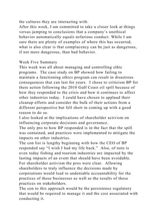 the cultures they are interacting with.
After this week, I am committed to take a closer look at things
versus jumping to conclusions that a company’s unethical
behavior automatically equals nefarious conduct. While I am
sure there are plenty of examples of where this has occurred,
what is also clear is that complacency can be just as dangerous,
if not more dangerous, than bad behavior.
Week Five Summary
This week was all about managing and controlling ethic
programs. The case study on BP showed how failing to
maintain a functioning ethics program can result in disastrous
consequences that can last for years. I chose to criticism BP for
there action following the 2010 Gulf Coast oil spill because of
how they responded to the crisis and how it continues to affect
other industries today. I could have chosen to applaud their
cleanup efforts and consider the bulk of their actions from a
different perspective but fell short in coming up with a good
reason to do so.
I also looked at the implications of shareholder activism on
influencing corporate decisions and governance.
The only pro to how BP responded is in the fact that the spill
was contained, and practices were implemented to mitigate the
impacts on other industries.
The con list is lengthy beginning with how the CEO of BP
responded say “I wish I had my life back.” Also, of note is
even today fishing and tourism industries are impacted by the
lasting impacts of an event that should have been avoidable.
For shareholder activism the pros were clear. Allowing
shareholders to truly influence the decisions made by
corporations would lead to undeniable accountability for the
practices of those businesses as well as the results of those
practices on stakeholders.
The con to this approach would be the persistence regulatory
that would be required to manage it and the cost associated with
conducting it.
 