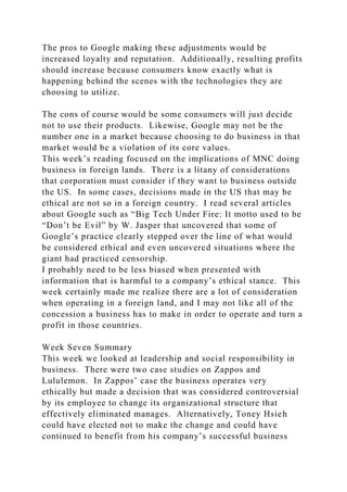 The pros to Google making these adjustments would be
increased loyalty and reputation. Additionally, resulting profits
should increase because consumers know exactly what is
happening behind the scenes with the technologies they are
choosing to utilize.
The cons of course would be some consumers will just decide
not to use their products. Likewise, Google may not be the
number one in a market because choosing to do business in that
market would be a violation of its core values.
This week’s reading focused on the implications of MNC doing
business in foreign lands. There is a litany of considerations
that corporation must consider if they want to business outside
the US. In some cases, decisions made in the US that may be
ethical are not so in a foreign country. I read several articles
about Google such as “Big Tech Under Fire: It motto used to be
“Don’t be Evil” by W. Jasper that uncovered that some of
Google’s practice clearly stepped over the line of what would
be considered ethical and even uncovered situations where the
giant had practiced censorship.
I probably need to be less biased when presented with
information that is harmful to a company’s ethical stance. This
week certainly made me realize there are a lot of consideration
when operating in a foreign land, and I may not like all of the
concession a business has to make in order to operate and turn a
profit in those countries.
Week Seven Summary
This week we looked at leadership and social responsibility in
business. There were two case studies on Zappos and
Lululemon. In Zappos’ case the business operates very
ethically but made a decision that was considered controversial
by its employee to change its organizational structure that
effectively eliminated manages. Alternatively, Toney Hsieh
could have elected not to make the change and could have
continued to benefit from his company’s successful business
 
