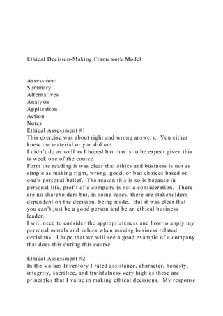 Ethical Decision-Making Framework Model
Assessment
Summary
Alternatives
Analysis
Application
Action
Notes
Ethical Assessment #1
This exercise was about right and wrong answers. You either
knew the material or you did not
I didn’t do as well as I hoped but that is to be expect given this
is week one of the course
Form the reading it was clear that ethics and business is not as
simple as making right, wrong, good, or bad choices based on
one’s personal belief. The reason this is so is because in
personal life, profit of a company is not a consideration. There
are no shareholders but, in some cases, there are stakeholders
dependent on the decision. being made. But it was clear that
you can’t just be a good person and be an ethical business
leader.
I will need to consider the appropriateness and how to apply my
personal morals and values when making business related
decisions. I hope that we will see a good example of a company
that does this during this course.
Ethical Assessment #2
In the Values Inventory I rated assistance, character, honesty,
integrity, sacrifice, and truthfulness very high as these are
principles that I value in making ethical decisions. My response
 