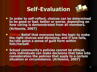 Self-Evaluation In order to self-reflect, choices can be determined to be good or bad, better or worse, depending on how caring is demonstrated from all members. (Kritsonis, 2007) Ethics : Belief that everyone has the logic to make the right choices and decisions, and if one fails, he/she gains a sense of guilt form within him/herself. School community’s policies cannot be ethical, only individuals can make decisions that take into consideration the policies that apply to a certain situation or circumstance. (Kritsonis, 2007) 