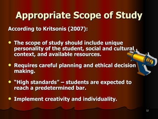 Appropriate Scope of Study   According to Kritsonis (2007):  The scope of study should include unique personality of the student, social and cultural context, and available resources. Requires careful planning and ethical decision making. “ High standards” – students are expected to reach a predetermined bar. Implement creativity and individuality. 