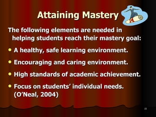 Attaining Mastery The following elements are needed in helping students reach their mastery goal: A healthy, safe learning environment. Encouraging and caring environment. High standards of academic achievement. Focus on students’ individual needs. (O’Neal, 2004) 