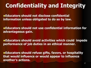 Confidentiality and Integrity Educators should not disclose confidential  information unless obligated to do so by law.  Educators should not use confidential information for advantageous gain. Educators should avoid activities which could  impede performance of job duties in an ethical manner. Educators should refuse gifts, favors, or  hospitality that would influence or would appear to influence another’s actions. 