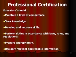 Professional Certification   Educators’ should…  Maintain a level of competence. Seek knowledge. Develop and improve skills. Perform duties in accordance with laws, rules, and regulations. Prepare appropriately. Use only relevant and reliable information. 