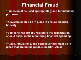 Financial Fraud Funds must be used appropriately and for intended purposes. A system should be in place to ensure  financial honesty. Someone not directly related to the organization should assist in the monitoring financial spending. Rules, regulations, and consequences must be in place that are not negotiable. (Martin, 2004) 