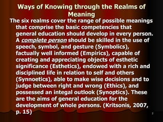 Ways of Knowing through the Realms of Meaning The six realms cover the range of possible meanings that comprise the basic competencies that general education should develop in every person. A  complete person  should be skilled in the use of speech, symbol, and gesture (Symbolics), factually well informed (Empirics), capable of creating and appreciating objects of esthetic significance (Esthetics), endowed with a rich and disciplined life in relation to self and others (Synnoetics), able to make wise decisions and to judge between right and wrong (Ethics), and possessed an integal outlook (Synoptics). These are the aims of general education for the development of whole persons. (Kritsonis, 2007, p. 15) 