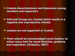 Creates disenchantment and dissension among members and supporters. Informal Groups are created which results in a negative and unproductive climate. Leaders are not supported or trusted. There should be acknowledged moral leaders, to whom many look for moral direction, guidance and inspiration. (Kritsonis, 2007) 
