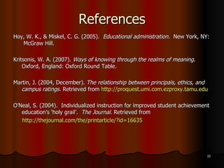 References Hoy, W. K., & Miskel, C. G. (2005).  Educational administration.  New York, NY:   McGraw Hill.  Kritsonis, W. A. (2007).  Ways of knowing through the realms of meaning . Oxford, England: Oxford Round Table. Martin, J. (2004, December).  The relationship between principals, ethics, and campus ratings.  Retrieved from  http://proquest.umi.com.ezproxy.tamu.edu O’Neal, S. (2004).  Individualized instruction for improved student achievement education’s ‘holy grail’.  The Journal . Retrieved from  http://thejournal.com/the/printarticle/?id=16635 