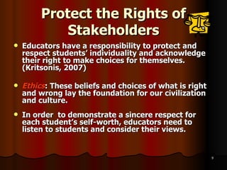 Protect the Rights of Stakeholders Educators have a responsibility to protect and respect students’ individuality and acknowledge their right to make choices for themselves. (Kritsonis, 2007) Ethics : These beliefs and choices of what is right and wrong lay the foundation for our civilization and culture. In order  to demonstrate a sincere respect for each student’s self-worth, educators need to listen to students and consider their views. 
