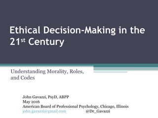 Ethical Decision-Making in the
21st
Century
Understanding Morality, Roles,
and Codes
John Gavazzi, PsyD, ABPP
May 2016
American Board of Professional Psychology, Chicago, Illinois
john.gavazzi@gmail.com @Dr_Gavazzi
 