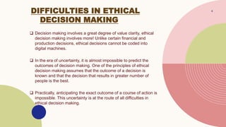 DIFFICULTIES IN ETHICAL
DECISION MAKING
4
 Decision making involves a great degree of value clarity, ethical
decision making involves more! Unlike certain financial and
production decisions, ethical decisions cannot be coded into
digital machines.
 In the era of uncertainty, it is almost impossible to predict the
outcomes of decision making. One of the principles of ethical
decision making assumes that the outcome of a decision is
known and that the decision that results in greater number of
people is the best.
 Practically, anticipating the exact outcome of a course of action is
impossible. This uncertainty is at the route of all difficulties in
ethical decision making.
 