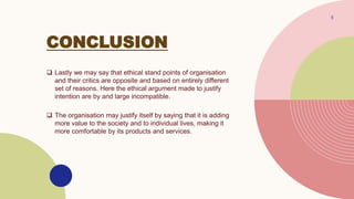 CONCLUSION
 Lastly we may say that ethical stand points of organisation
and their critics are opposite and based on entirely different
set of reasons. Here the ethical argument made to justify
intention are by and large incompatible.
 The organisation may justify itself by saying that it is adding
more value to the society and to individual lives, making it
more comfortable by its products and services.
5
 