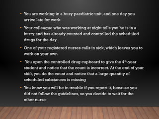 • You are working in a busy paediatric unit, and one day you
arrive late for work.
• Your colleague who was working at night tells you he is in a
hurry and has already counted and controlled the scheduled
drugs for the day.
• One of your registered nurses calls in sick, which leaves you to
work on your own
• You open the controlled drug cupboard to give the 4th
-year
student and notice that the count is incorrect. At the end of your
shift, you do the count and notice that a large quantity of
scheduled substances is missing
• You know you will be in trouble if you report it, because you
did not follow the guidelines, so you decide to wait for the
other nurse
 