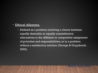 • Ethical dilemma
• Defined as a problem involving a choice between
equally desirable or equally unsatisfactory
alternatives to the different or competitive assignment
of priorities and responsibilities, or to a problem
without a satisfactory solution (George & Grypdonck,
2002).
(Wolf & Zuzelo, 2006)
 