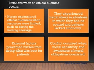 • Nurses encountered
ethical dilemmas when
resources were limited,
such as during the
nursing shortage.
They experienced
moral stress in situations
in which they had no
control and patients
lacked autonomy.
External factors
prevented nurses from
doing what was best for
patients.
Conflict occurred when
moral sensitivity and
awareness of moral
obligations coexisted.
(Wolf & Zuzelo, 2006)
Situations when an ethical dilemma
occurs:
 