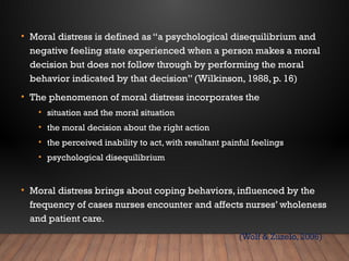• Moral distress is defined as “a psychological disequilibrium and
negative feeling state experienced when a person makes a moral
decision but does not follow through by performing the moral
behavior indicated by that decision” (Wilkinson, 1988, p. 16)
• The phenomenon of moral distress incorporates the
• situation and the moral situation
• the moral decision about the right action
• the perceived inability to act, with resultant painful feelings
• psychological disequilibrium
• Moral distress brings about coping behaviors, influenced by the
frequency of cases nurses encounter and affects nurses’ wholeness
and patient care.
(Wolf & Zuzelo, 2006)
 