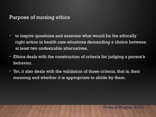 Purpose of nursing ethics
• to inspire questions and examine what would be the ethically
right action in health care situations demanding a choice between
at least two undesirable alternatives.
• Ethics deals with the construction of criteria for judging a person’s
behavior.
• Yet, it also deals with the validation of those criteria, that is, their
meaning and whether it is appropriate to abide by them.
(Toren & Wagner, 2010)
 