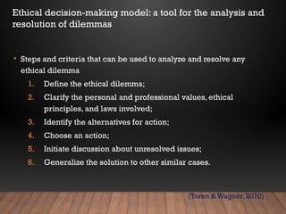 • Steps and criteria that can be used to analyze and resolve any
ethical dilemma
1. Define the ethical dilemma;
2. Clarify the personal and professional values, ethical
principles, and laws involved;
3. Identify the alternatives for action;
4. Choose an action;
5. Initiate discussion about unresolved issues;
6. Generalize the solution to other similar cases.
Ethical decision-making model: a tool for the analysis and
resolution of dilemmas
(Toren & Wagner, 2010)
 