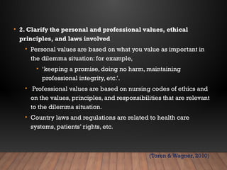 • 2. Clarify the personal and professional values, ethical
principles, and laws involved
• Personal values are based on what you value as important in
the dilemma situation: for example,
• ‘keeping a promise, doing no harm, maintaining
professional integrity, etc.’.
• Professional values are based on nursing codes of ethics and
on the values, principles, and responsibilities that are relevant
to the dilemma situation.
• Country laws and regulations are related to health care
systems, patients’ rights, etc.
(Toren & Wagner, 2010)
 