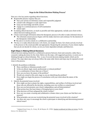 Adapted from Corey, G., Corey, M, & Haynes, R. (1998). Student workbook for Ethics in Action. Pacific
1
Grove, CA: Brooks/Cole.
Steps in the Ethical Decision-Making Process1
Here are a few key points regarding ethical decisions.
! Responsible practice requires that you:
' base your actions on informed, sound, and responsible judgment
' consult with colleagues or seek supervision
' keep your knowledge and skills current
' engage in a continual process of self-examination
' remain open
! In making ethical decisions, as much as possible and when appropriate, include your client in this
ethical decision-making process.
! Clients need enough information about the therapeutic process to be able to make informed choices.
' The informed consent process begins with the intake interview and continues for the duration of
the therapeutic relationship.
' The aim is to involve clients in a collaborative partnership.
! The key is to make ethical decisions with clients, not simply for them. Get clients actively involved
in the process to the extent possible and appropriate. Respecting the autonomy of your clients implies
that you do not decide for clients, nor do you foster dependent attitudes and behaviors.
Eight Steps in Making Ethical Decisions
Ethical decision making should be a collaborative process between client and counselor, rather than a
counselor making decisions for the client. Below are the steps, with suggested questions, to assist you in
thinking through an ethical dilemma. This is one of several decision-making models which can be
utilized. The steps taken may not always follow the same order shown and steps may be repeated several
times in the process.
1. Identify the problem or dilemma.
! Does a problem or dilemma actually exist?
! Is this an ethical, legal, moral, professional, or clinical problem?
! Is it a combination of more than one of these?
! How can you know the nature of the problem?
! Would you consult at this early stage as you are identifying the problem?
! How might you begin the process of consultation with your client about the nature of the
problem?
2. Identify the potential issues involved.
! How might you best evaluate the rights, responsibilities, and welfare of all those involved and
those who are affected by the decision, including your own welfare as a practitioner?
! How can you best promote your client's independence and self-determination?
! What actions have the least chance of bringing harm to your client?
! What decision will best safeguard the client's welfare?
! How can vou create a trusting and collaborative climate where your clients can find their own
answers?
! What principles can you use in prioritizing the potential issues involved in this situation?
! Are there any ways to encourage the client to participate in identifying and determining potential
ethical issues?
 