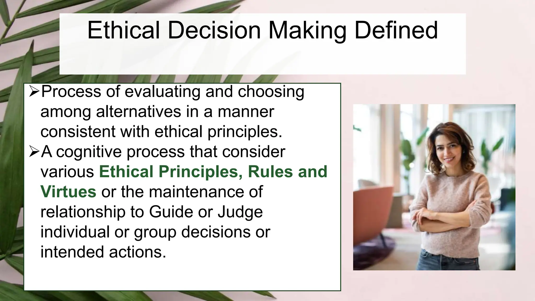 Ethical Decision Making Defined
Process of evaluating and choosing
among alternatives in a manner
consistent with ethical principles.
A cognitive process that consider
various Ethical Principles, Rules and
Virtues or the maintenance of
relationship to Guide or Judge
individual or group decisions or
intended actions.