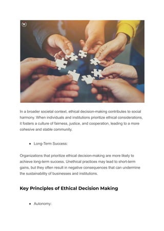 In a broader societal context, ethical decision-making contributes to social
harmony. When individuals and institutions prioritize ethical considerations,
it fosters a culture of fairness, justice, and cooperation, leading to a more
cohesive and stable community.
● Long-Term Success:
Organizations that prioritize ethical decision-making are more likely to
achieve long-term success. Unethical practices may lead to short-term
gains, but they often result in negative consequences that can undermine
the sustainability of businesses and institutions.
Key Principles of Ethical Decision Making
● Autonomy:
 