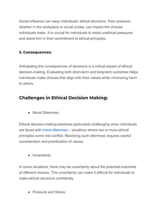 Social influence can sway individuals’ ethical decisions. Peer pressure,
whether in the workplace or social circles, can impact the choices
individuals make. It is crucial for individuals to resist unethical pressures
and stand firm in their commitment to ethical principles.
5. Consequences:
Anticipating the consequences of decisions is a critical aspect of ethical
decision-making. Evaluating both short-term and long-term outcomes helps
individuals make choices that align with their values while minimizing harm
to others.
Challenges in Ethical Decision Making:
● Moral Dilemmas:
Ethical decision-making becomes particularly challenging when individuals
are faced with moral dilemmas – situations where two or more ethical
principles come into conflict. Resolving such dilemmas requires careful
consideration and prioritization of values.
● Uncertainty:
In some situations, there may be uncertainty about the potential outcomes
of different choices. This uncertainty can make it difficult for individuals to
make ethical decisions confidently.
● Pressure and Stress:
 