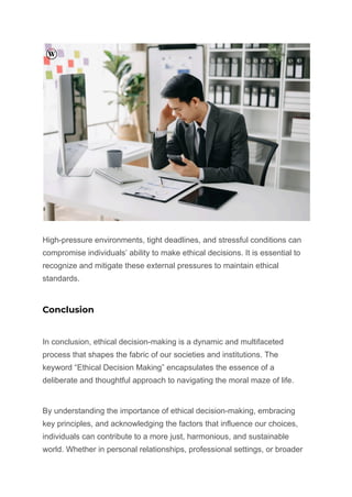 High-pressure environments, tight deadlines, and stressful conditions can
compromise individuals’ ability to make ethical decisions. It is essential to
recognize and mitigate these external pressures to maintain ethical
standards.
Conclusion
In conclusion, ethical decision-making is a dynamic and multifaceted
process that shapes the fabric of our societies and institutions. The
keyword “Ethical Decision Making” encapsulates the essence of a
deliberate and thoughtful approach to navigating the moral maze of life.
By understanding the importance of ethical decision-making, embracing
key principles, and acknowledging the factors that influence our choices,
individuals can contribute to a more just, harmonious, and sustainable
world. Whether in personal relationships, professional settings, or broader
 