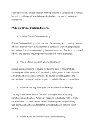 societal contexts, ethical decision-making remains a cornerstone of human
behavior, guiding us toward choices that reflect our shared values and
aspirations.
FAQs on Ethical Decision Making:
1. What is Ethical Decision Making?
Ethical Decision Making is the process of evaluating and choosing between
different alternatives in a manner that is consistent with ethical principles
and values. It involves considering the consequences of actions on oneself,
others, and society, ensuring choices align with moral standards.
2. Why is Ethical Decision Making Important?
Ethical Decision Making is crucial for building trust in relationships,
fostering social harmony, and contributing to long-term success in both
personal and professional spheres. It ensures fairness, justice, and
cooperation, creating a positive impact on individuals and communities.
3. What are the Key Principles of Ethical Decision Making?
The key principles of Ethical Decision Making include autonomy,
beneficence, and justice. Autonomy respects individuals’ right to make
choices based on their values, beneficence emphasizes promoting
well-being, and justice underscores fair distribution of benefits within
society.
4. What Factors Influence Ethical Decision Making?
 